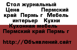 Стол журнальный !!! › Цена ­ 3 600 - Пермский край, Пермь г. Мебель, интерьер » Кухни. Кухонная мебель   . Пермский край,Пермь г.